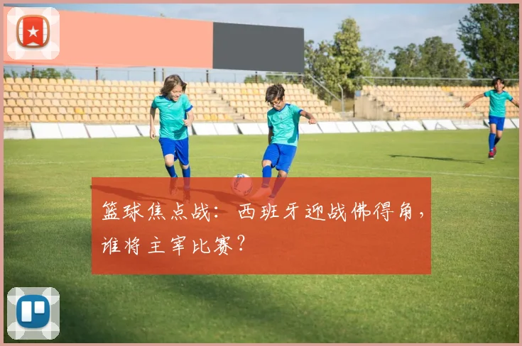 篮球焦点战：西班牙迎战佛得角，谁将主宰比赛？
