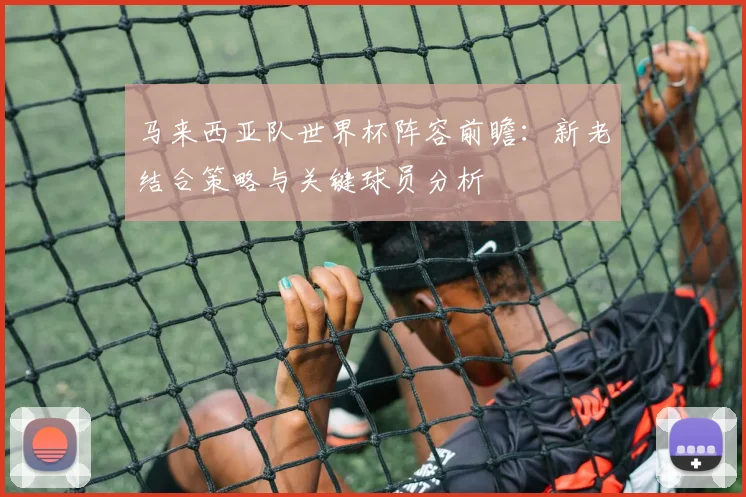 马来西亚队世界杯阵容前瞻：新老结合策略与关键球员分析